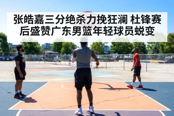 张皓嘉三分绝杀力挽狂澜 杜锋赛后盛赞广东男篮年轻球员蜕变