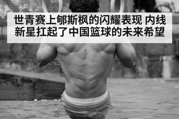 世青赛上郇斯枫的闪耀表现 内线新星扛起了中国篮球的未来希望